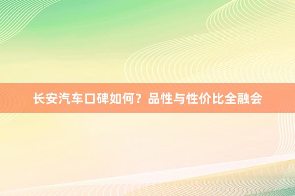 长安汽车口碑如何？品性与性价比全融会